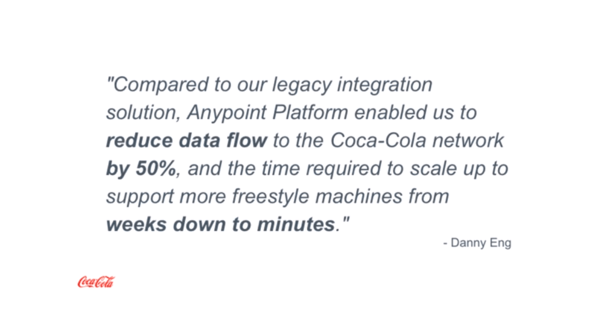 “Compared to our legacy integration solution, Anypoint Platform enabled us to reduce data flow to the Coca Cola network by 50%, and the time required to scale up to support more freestyle machines from weeks down to minutes.” - Dany Eng, The Enterprise Integration Architect at The Coca Cola Company (source).